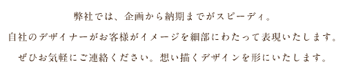 弊社では、企画から納期までがスピーディ。自社のデザイナーがお客様がイメージを細部にわたって表現いたします。ぜひお気軽にご連絡ください。想い描くデザインを形にいたします。