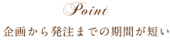 Point 企画から発注までの期間が短い