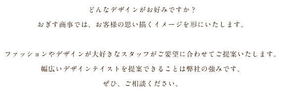 どんなデザインがお好みですか？おぎす商事では、お客様の思い描くイメージを形にいたします。ファッションやデザインが大好きなスタッフがご要望に合わせてご提案いたします。幅広いデザインテイストを提案できることは弊社の強みです。ぜひ、ご相談ください。