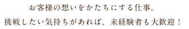 お客様の想いをかたちにする仕事。挑戦したい気持ちがあれば、未経験者も大歓迎！